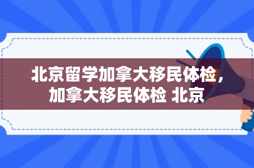 北京留学加拿大移民体检，加拿大移民体检 北京