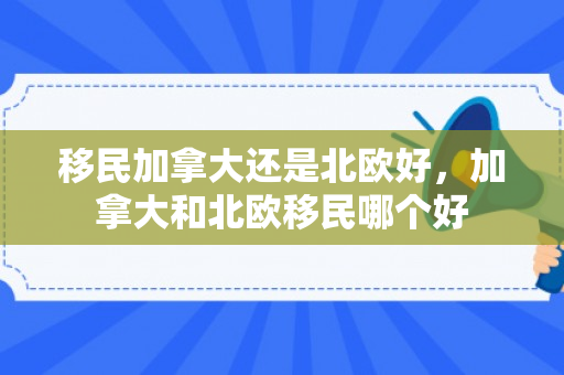 移民加拿大还是北欧好，加拿大和北欧移民哪个好