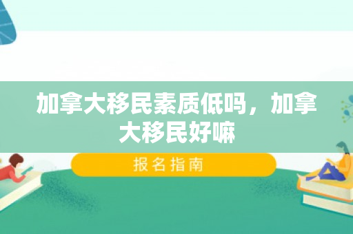 加拿大移民素质低吗，加拿大移民好嘛