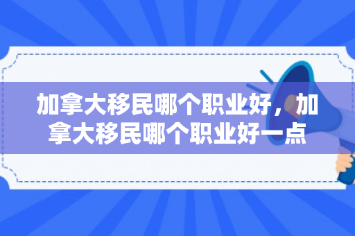 加拿大移民哪个职业好，加拿大移民哪个职业好一点