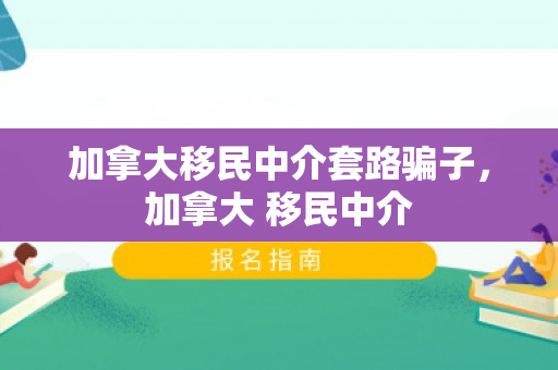 加拿大移民中介套路骗子，加拿大 移民中介