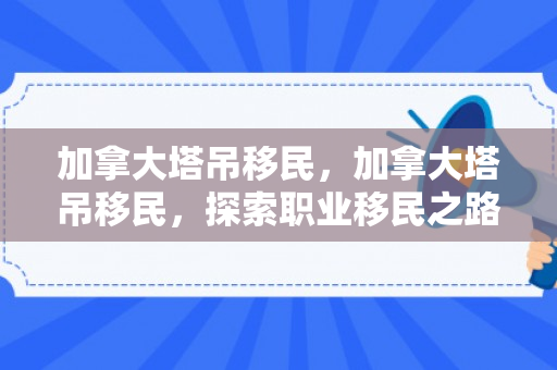 加拿大塔吊移民，加拿大塔吊移民，探索职业移民之路