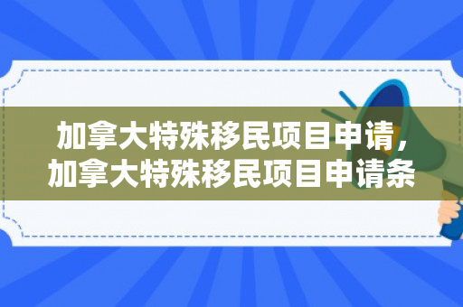 加拿大特殊移民项目申请，加拿大特殊移民项目申请条件