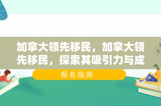 加拿大领先移民，加拿大领先移民，探索其吸引力与成功的秘诀