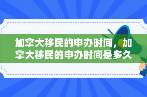 加拿大移民的申办时间，加拿大移民的申办时间是多久
