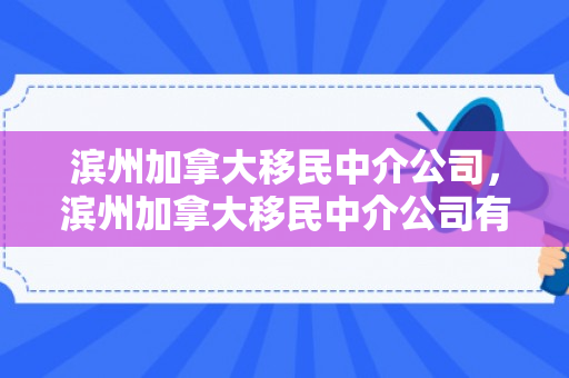 滨州加拿大移民中介公司，滨州加拿大移民中介公司有哪些