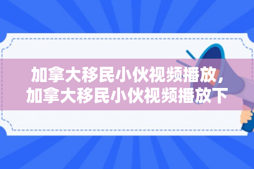 加拿大移民小伙视频播放，加拿大移民小伙视频播放下载