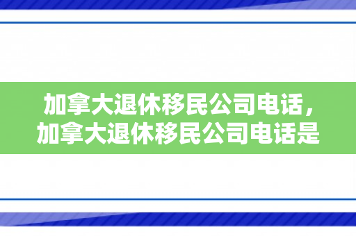 加拿大退休移民公司电话，加拿大退休移民公司电话是多少