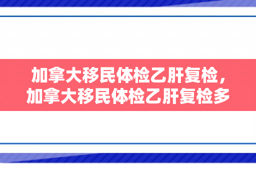 加拿大移民体检乙肝复检，加拿大移民体检乙肝复检多少钱