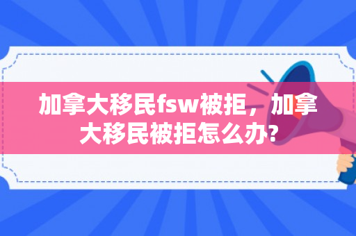 加拿大移民fsw被拒，加拿大移民被拒怎么办?