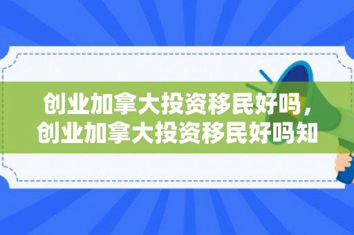 创业加拿大投资移民好吗，创业加拿大投资移民好吗知乎