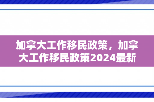 加拿大工作移民政策，加拿大工作移民政策2024最新消息