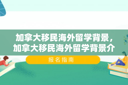 加拿大移民海外留学背景，加拿大移民海外留学背景介绍
