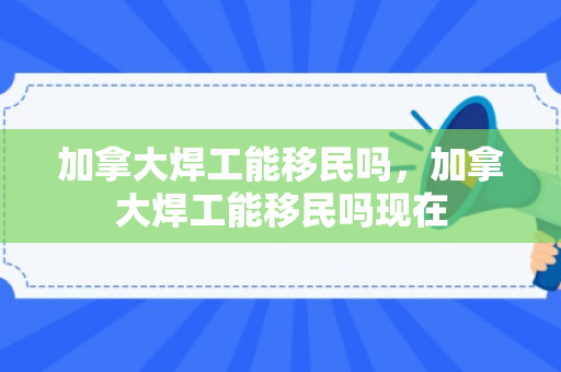 加拿大焊工能移民吗，加拿大焊工能移民吗现在