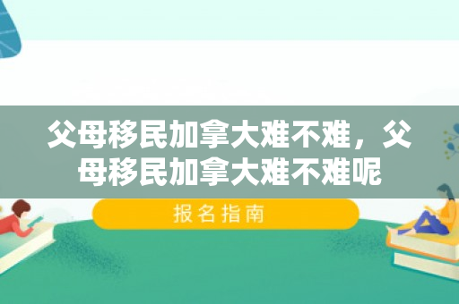父母移民加拿大难不难，父母移民加拿大难不难呢