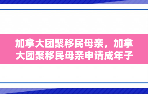 加拿大团聚移民母亲，加拿大团聚移民母亲申请成年子女