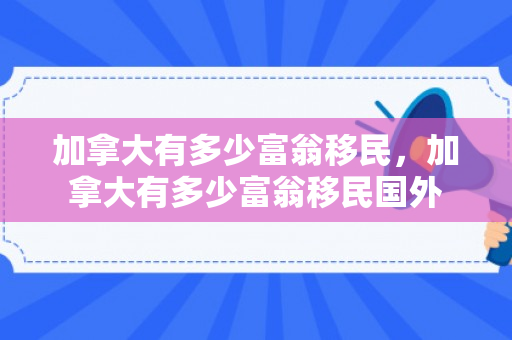 加拿大有多少富翁移民，加拿大有多少富翁移民国外