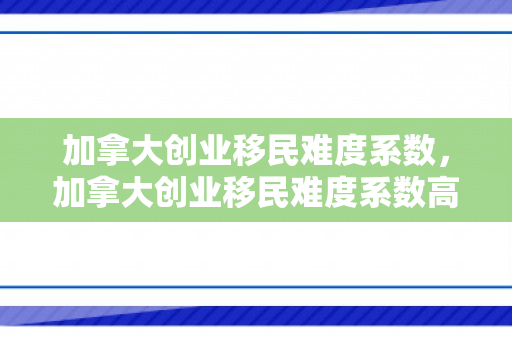 加拿大创业移民难度系数，加拿大创业移民难度系数高吗