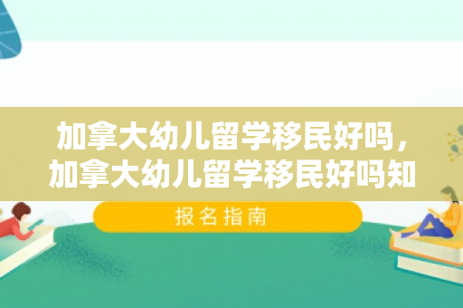 加拿大幼儿留学移民好吗，加拿大幼儿留学移民好吗知乎