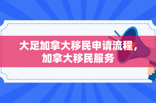 大足加拿大移民申请流程，加拿大移民服务