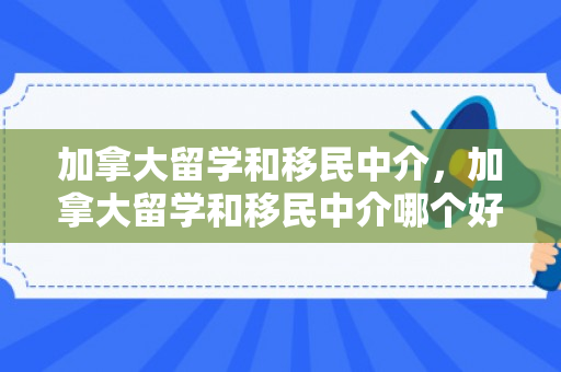 加拿大留学和移民中介，加拿大留学和移民中介哪个好