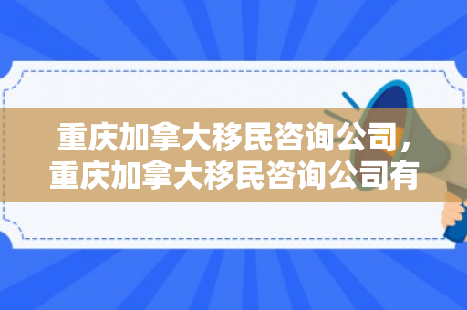 重庆加拿大移民咨询公司，重庆加拿大移民咨询公司有哪些