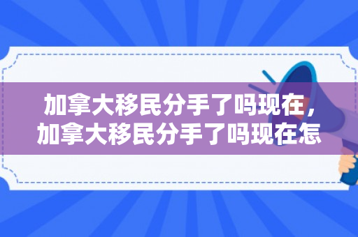 加拿大移民分手了吗现在，加拿大移民分手了吗现在怎么样