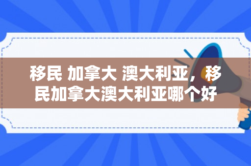 移民 加拿大 澳大利亚，移民加拿大澳大利亚哪个好