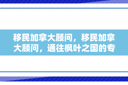 移民加拿大顾问，移民加拿大顾问，通往枫叶之国的专业指引