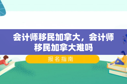 会计师移民加拿大，会计师移民加拿大难吗