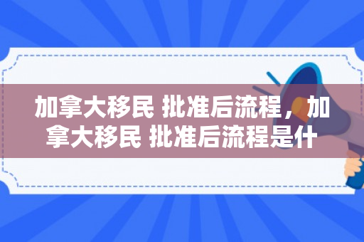 加拿大移民 批准后流程，加拿大移民 批准后流程是什么
