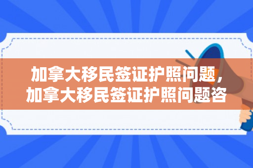 加拿大移民签证护照问题，加拿大移民签证护照问题咨询