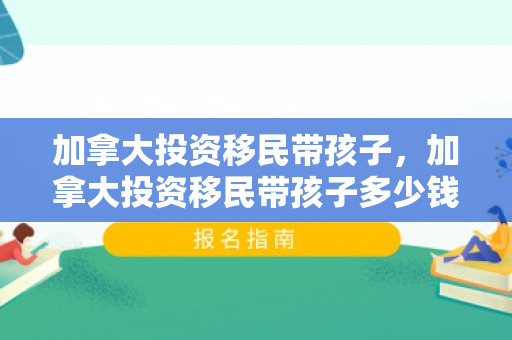 加拿大投资移民带孩子，加拿大投资移民带孩子多少钱