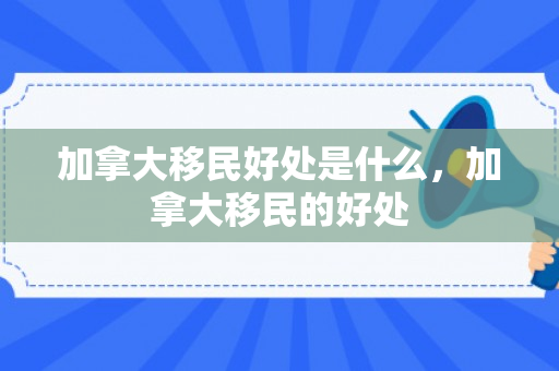 加拿大移民好处是什么，加拿大移民的好处