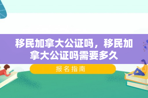移民加拿大公证吗，移民加拿大公证吗需要多久