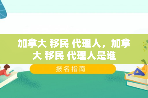 加拿大 移民 代理人，加拿大 移民 代理人是谁