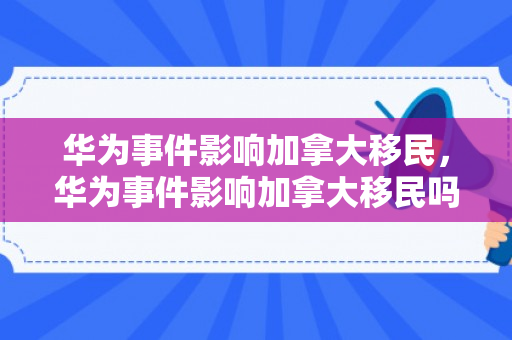 华为事件影响加拿大移民，华为事件影响加拿大移民吗知乎