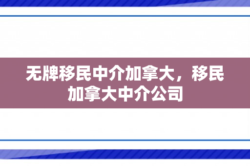 无牌移民中介加拿大，移民加拿大中介公司