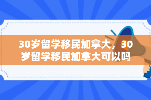 30岁留学移民加拿大，30岁留学移民加拿大可以吗