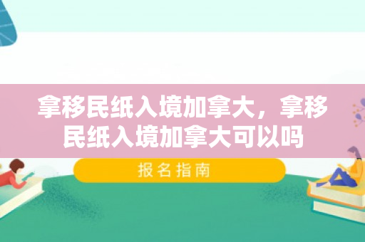 拿移民纸入境加拿大，拿移民纸入境加拿大可以吗