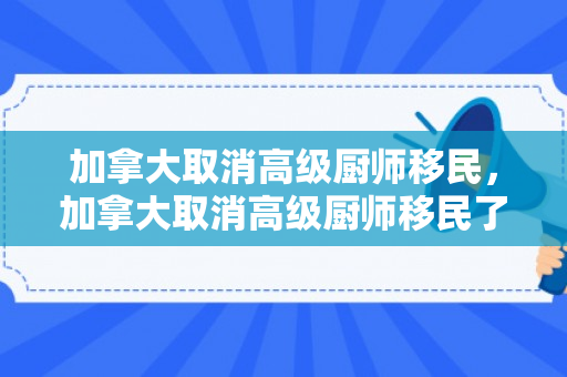 加拿大取消高级厨师移民，加拿大取消高级厨师移民了吗