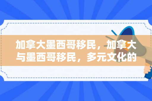 加拿大墨西哥移民，加拿大与墨西哥移民，多元文化的交融与共生