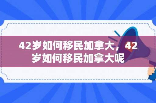 42岁如何移民加拿大，42岁如何移民加拿大呢