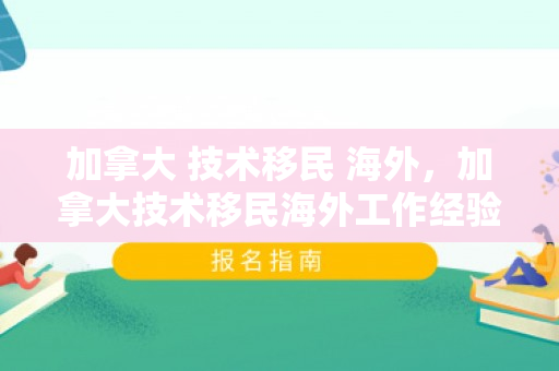 加拿大 技术移民 海外，加拿大技术移民海外工作经验加分