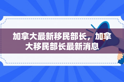 加拿大最新移民部长，加拿大移民部长最新消息