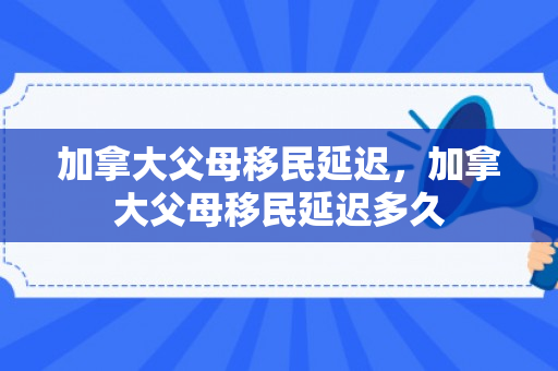 加拿大父母移民延迟，加拿大父母移民延迟多久