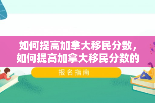 如何提高加拿大移民分数，如何提高加拿大移民分数的方法