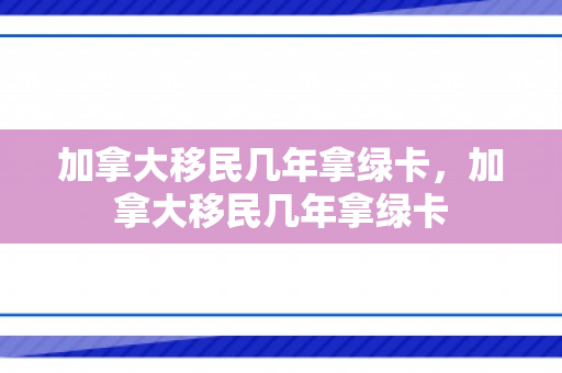 加拿大移民几年拿绿卡，加拿大移民几年拿绿卡
