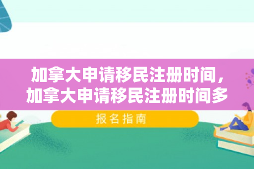 加拿大申请移民注册时间，加拿大申请移民注册时间多久