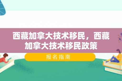 西藏加拿大技术移民，西藏加拿大技术移民政策